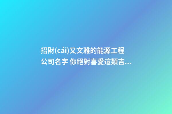 招財(cái)又文雅的能源工程公司名字 你絕對喜愛這類吉名-第1張-公司起名-玄機(jī)派